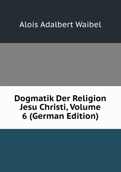 Обложка книги Dogmatik Der Religion Jesu Christi, Volume 6 (German Edition), Alois Adalbert Waibel