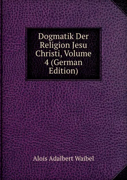 Обложка книги Dogmatik Der Religion Jesu Christi, Volume 4 (German Edition), Alois Adalbert Waibel