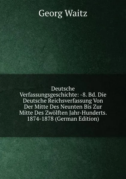 Обложка книги Deutsche Verfassungsgeschichte: -8. Bd. Die Deutsche Reichsverfassung Von Der Mitte Des Neunten Bis Zur Mitte Des Zwolften Jahr-Hunderts. 1874-1878 (German Edition), Georg Waitz