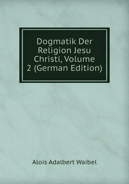 Обложка книги Dogmatik Der Religion Jesu Christi, Volume 2 (German Edition), Alois Adalbert Waibel