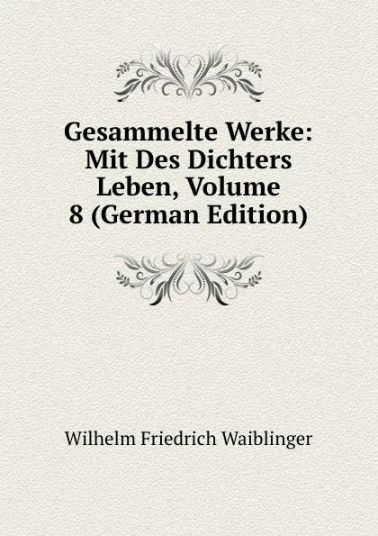 Обложка книги Gesammelte Werke: Mit Des Dichters Leben, Volume 8 (German Edition), Wilhelm Friedrich Waiblinger