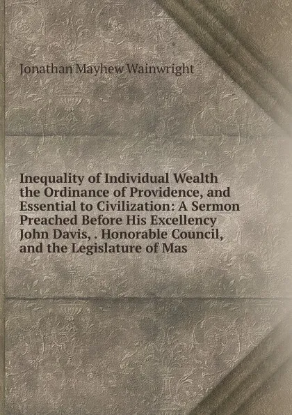 Обложка книги Inequality of Individual Wealth the Ordinance of Providence, and Essential to Civilization: A Sermon Preached Before His Excellency John Davis, . Honorable Council, and the Legislature of Mas, Jonathan Mayhew Wainwright