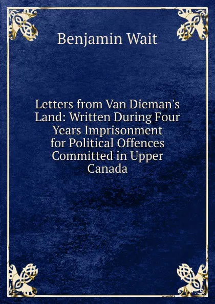 Обложка книги Letters from Van Dieman.s Land: Written During Four Years Imprisonment for Political Offences Committed in Upper Canada, Benjamin Wait