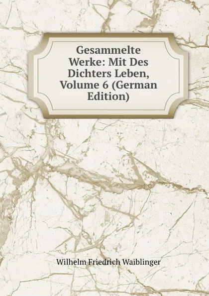 Обложка книги Gesammelte Werke: Mit Des Dichters Leben, Volume 6 (German Edition), Wilhelm Friedrich Waiblinger