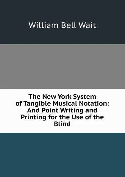 Обложка книги The New York System of Tangible Musical Notation: And Point Writing and Printing for the Use of the Blind, William Bell Wait