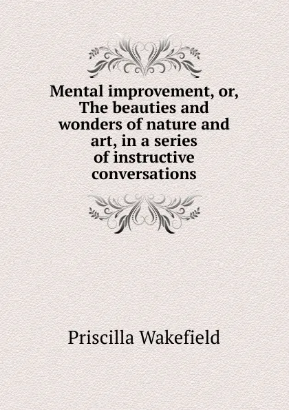 Обложка книги Mental improvement, or, The beauties and wonders of nature and art, in a series of instructive conversations, Priscilla Wakefield