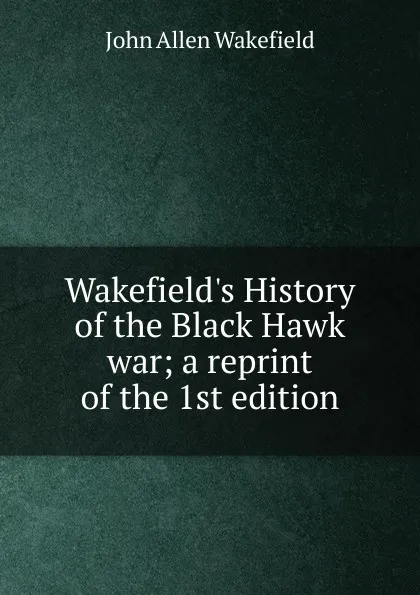 Обложка книги Wakefield.s History of the Black Hawk war; a reprint of the 1st edition, John Allen Wakefield