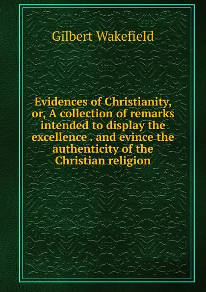 Обложка книги Evidences of Christianity, or, A collection of remarks intended to display the excellence . and evince the authenticity of the Christian religion, Gilbert Wakefield