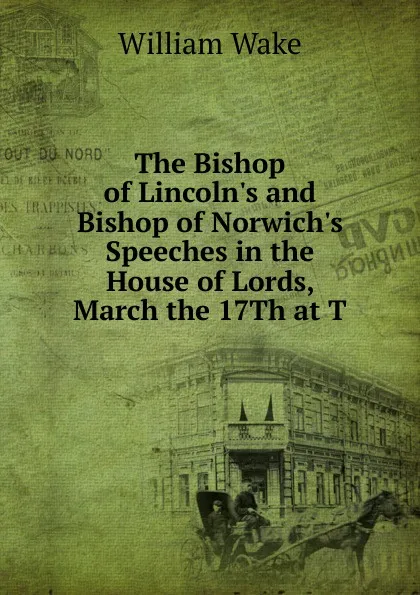 Обложка книги The Bishop of Lincoln.s and Bishop of Norwich.s Speeches in the House of Lords, March the 17Th at T, William Wake