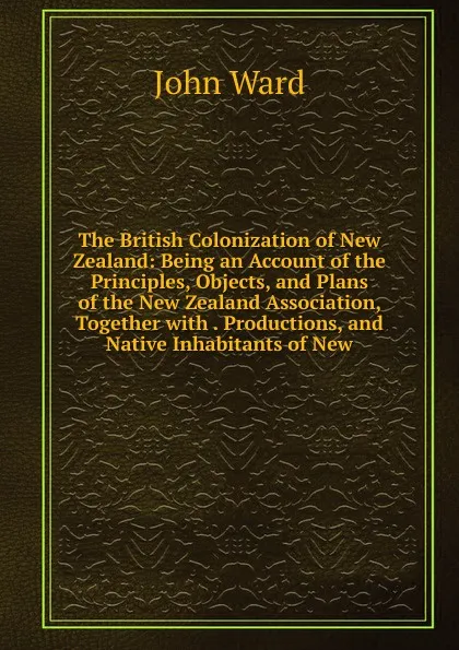 Обложка книги The British Colonization of New Zealand: Being an Account of the Principles, Objects, and Plans of the New Zealand Association, Together with . Productions, and Native Inhabitants of New, John Ward