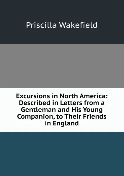 Обложка книги Excursions in North America: Described in Letters from a Gentleman and His Young Companion, to Their Friends in England, Priscilla Wakefield