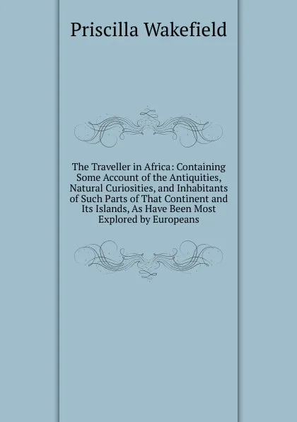 Обложка книги The Traveller in Africa: Containing Some Account of the Antiquities, Natural Curiosities, and Inhabitants of Such Parts of That Continent and Its Islands, As Have Been Most Explored by Europeans, Priscilla Wakefield