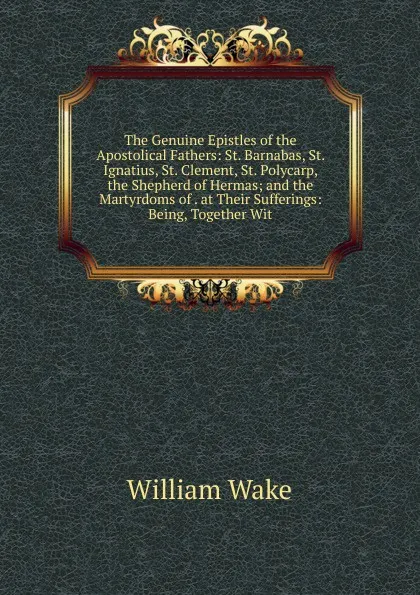 Обложка книги The Genuine Epistles of the Apostolical Fathers: St. Barnabas, St. Ignatius, St. Clement, St. Polycarp, the Shepherd of Hermas; and the Martyrdoms of . at Their Sufferings: Being, Together Wit, William Wake