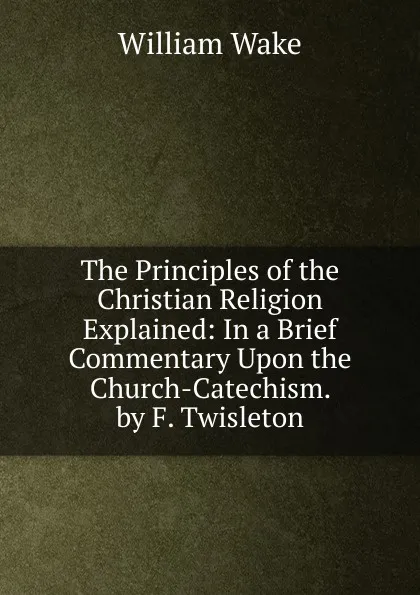 Обложка книги The Principles of the Christian Religion Explained: In a Brief Commentary Upon the Church-Catechism. by F. Twisleton, William Wake