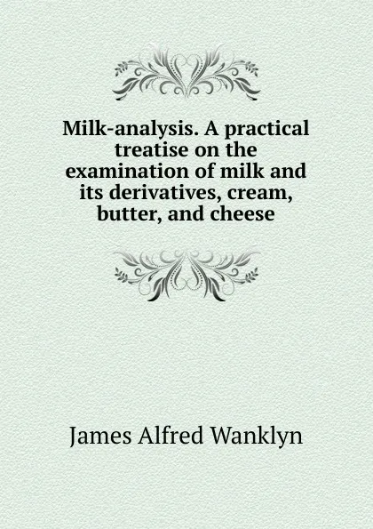 Обложка книги Milk-analysis. A practical treatise on the examination of milk and its derivatives, cream, butter, and cheese, James Alfred Wanklyn