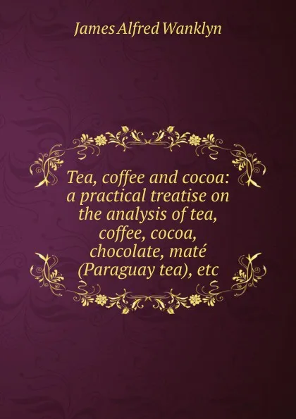 Обложка книги Tea, coffee and cocoa: a practical treatise on the analysis of tea, coffee, cocoa, chocolate, mate (Paraguay tea), etc, James Alfred Wanklyn