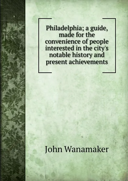 Обложка книги Philadelphia; a guide, made for the convenience of people interested in the city.s notable history and present achievements, John Wanamaker