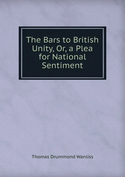 Обложка книги The Bars to British Unity, Or, a Plea for National Sentiment, Thomas Drummond Wanliss