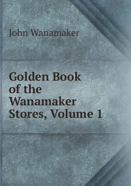 Обложка книги Golden Book of the Wanamaker Stores, Volume 1, John Wanamaker