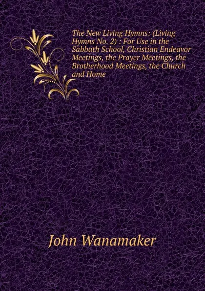 Обложка книги The New Living Hymns: (Living Hymns No. 2) : For Use in the Sabbath School, Christian Endeavor Meetings, the Prayer Meetings, the Brotherhood Meetings, the Church and Home, John Wanamaker