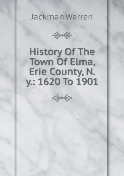 Обложка книги History Of The Town Of Elma, Erie County, N.y.: 1620 To 1901, Jackman Warren