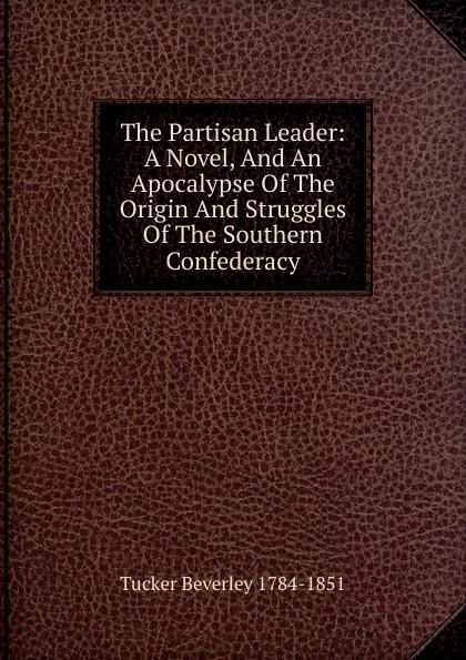 Обложка книги The Partisan Leader: A Novel, And An Apocalypse Of The Origin And Struggles Of The Southern Confederacy, Tucker Beverley 1784-1851