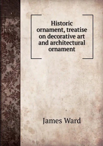 Обложка книги Historic ornament, treatise on decorative art and architectural ornament, James Ward