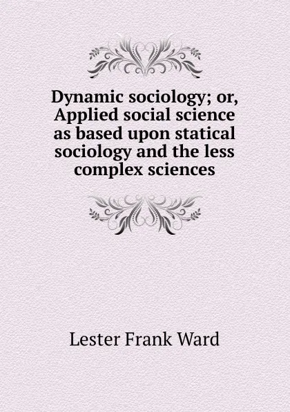 Обложка книги Dynamic sociology; or, Applied social science as based upon statical sociology and the less complex sciences, Ward Lester Frank