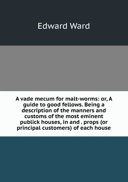 Обложка книги A vade mecum for malt-worms: or, A guide to good fellows. Being a description of the manners and customs of the most eminent publick houses, in and . props (or principal customers) of each house, Edward Ward