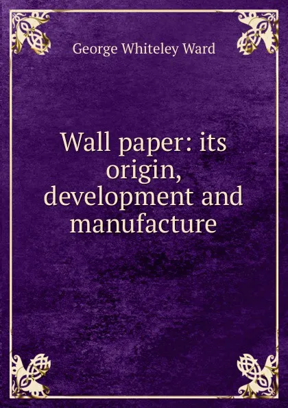 Обложка книги Wall paper: its origin, development and manufacture, George Whiteley Ward