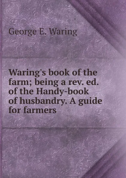 Обложка книги Waring.s book of the farm; being a rev. ed. of the Handy-book of husbandry. A guide for farmers., George E. Waring