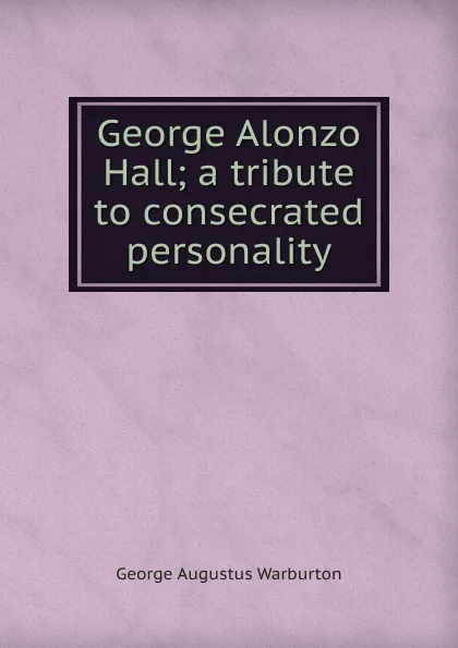 Обложка книги George Alonzo Hall; a tribute to consecrated personality, George Augustus Warburton