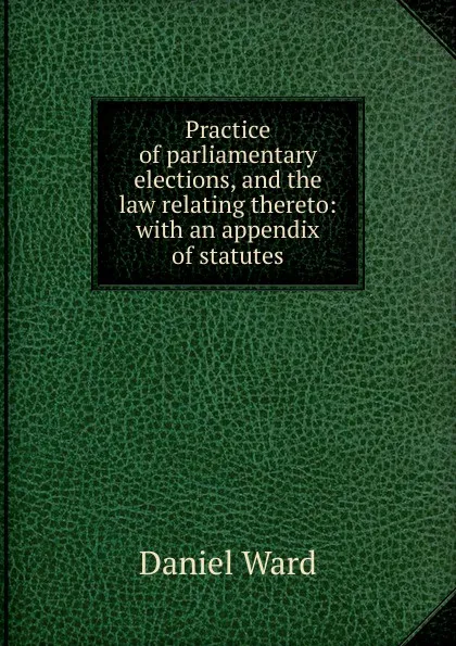 Обложка книги Practice of parliamentary elections, and the law relating thereto: with an appendix of statutes, Daniel Ward