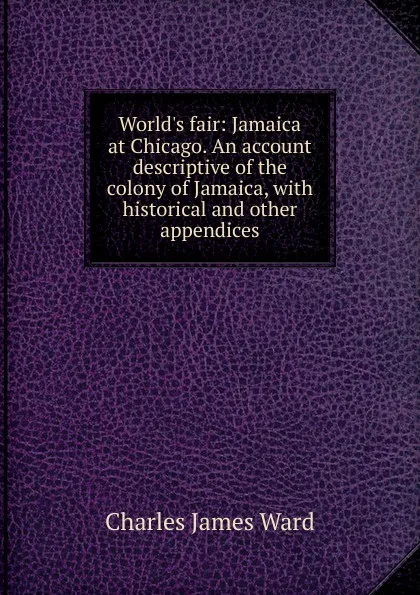 Обложка книги World.s fair: Jamaica at Chicago. An account descriptive of the colony of Jamaica, with historical and other appendices, Charles James Ward