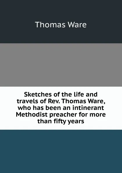 Обложка книги Sketches of the life and travels of Rev. Thomas Ware, who has been an intinerant Methodist preacher for more than fifty years, Thomas Ware