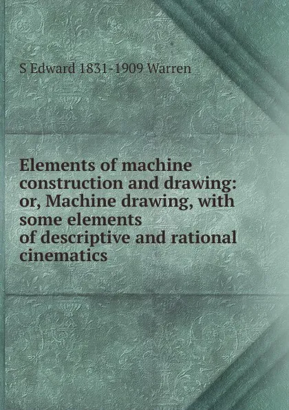 Обложка книги Elements of machine construction and drawing: or, Machine drawing, with some elements of descriptive and rational cinematics, S Edward 1831-1909 Warren