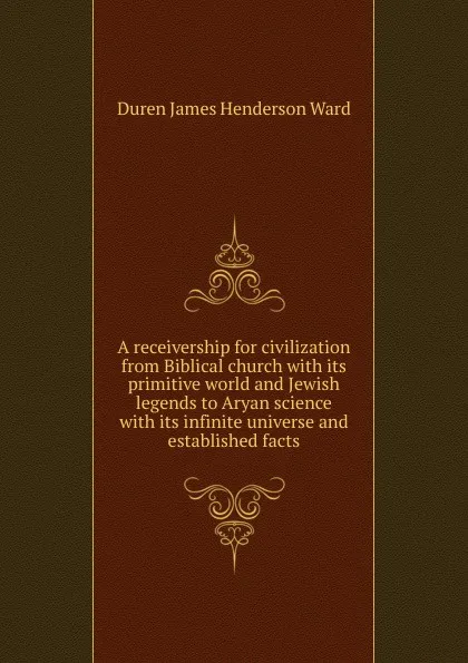 Обложка книги A receivership for civilization from Biblical church with its primitive world and Jewish legends to Aryan science with its infinite universe and established facts, Duren James Henderson Ward