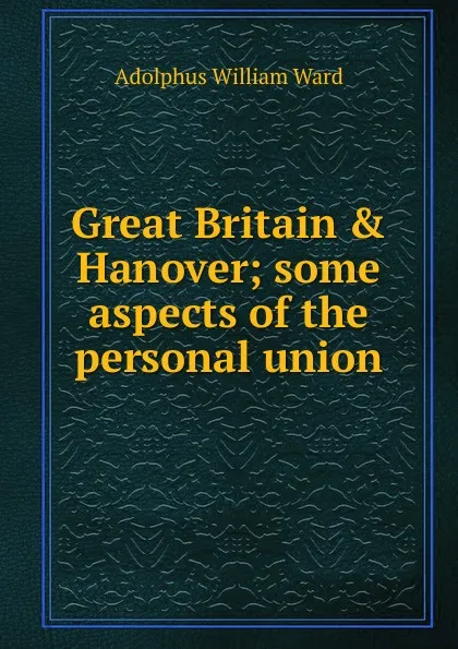 Обложка книги Great Britain . Hanover; some aspects of the personal union, Adolphus William Ward