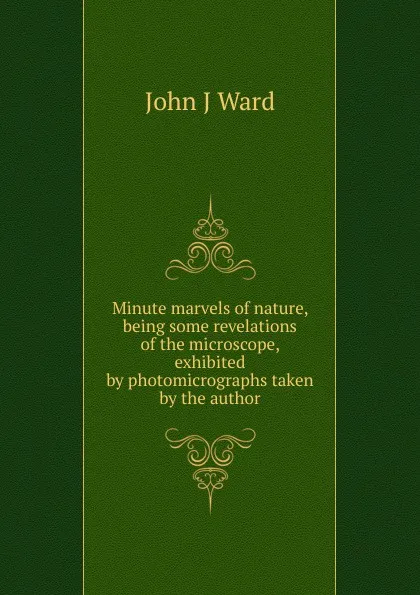 Обложка книги Minute marvels of nature, being some revelations of the microscope, exhibited by photomicrographs taken by the author, John J Ward