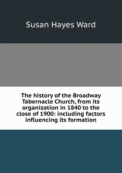 Обложка книги The history of the Broadway Tabernacle Church, from its organization in 1840 to the close of 1900: including factors influencing its formation, Susan Hayes Ward