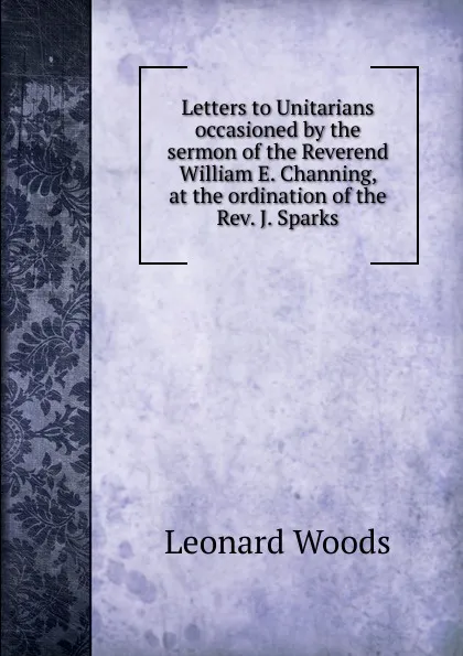 Обложка книги Letters to Unitarians occasioned by the sermon of the Reverend William E. Channing, at the ordination of the Rev. J. Sparks, Leonard Woods