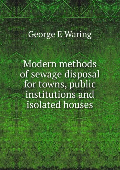 Обложка книги Modern methods of sewage disposal for towns, public institutions and isolated houses, George E. Waring