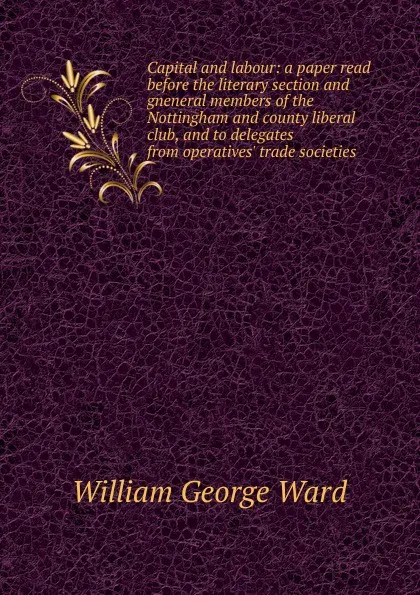 Обложка книги Capital and labour: a paper read before the literary section and gneneral members of the Nottingham and county liberal club, and to delegates from operatives. trade societies, William George Ward