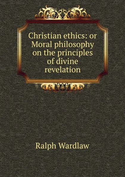 Обложка книги Christian ethics: or Moral philosophy on the principles of divine revelation, Ralph Wardlaw