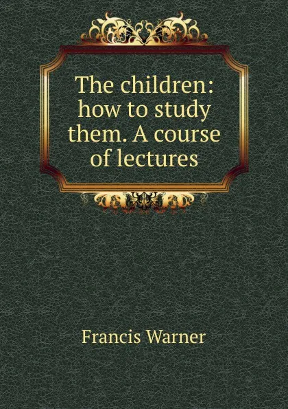 Обложка книги The children: how to study them. A course of lectures, Francis Warner