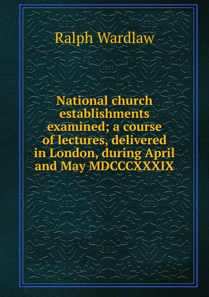 Обложка книги National church establishments examined; a course of lectures, delivered in London, during April and May MDCCCXXXIX, Ralph Wardlaw