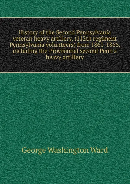 Обложка книги History of the Second Pennsylvania veteran heavy artillery, (112th regiment Pennsylvania volunteers) from 1861-1866, including the Provisional second Penn.a heavy artillery, George Washington Ward