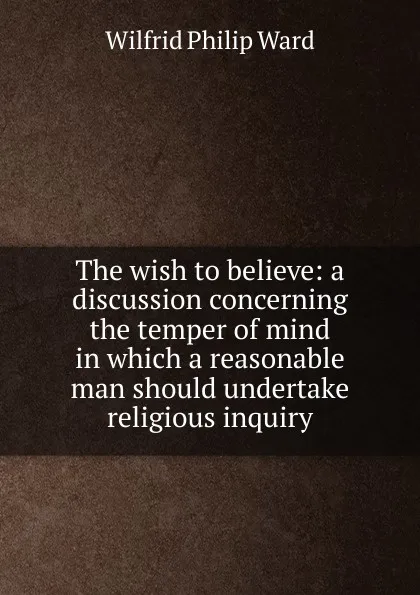 Обложка книги The wish to believe: a discussion concerning the temper of mind in which a reasonable man should undertake religious inquiry, Wilfrid Philip Ward