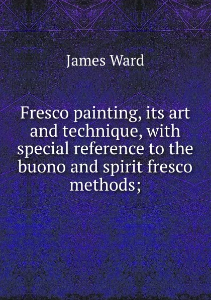 Обложка книги Fresco painting, its art and technique, with special reference to the buono and spirit fresco methods;, James Ward