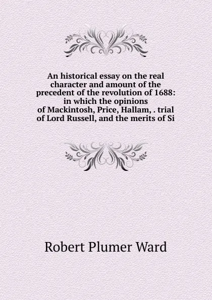 Обложка книги An historical essay on the real character and amount of the precedent of the revolution of 1688: in which the opinions of Mackintosh, Price, Hallam, . trial of Lord Russell, and the merits of Si, Robert Plumer Ward